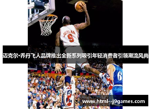 迈克尔·乔丹飞人品牌推出全新系列吸引年轻消费者引领潮流风尚