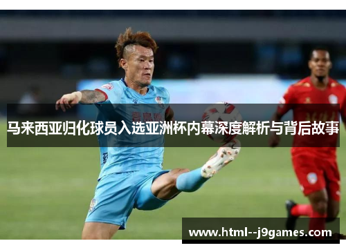马来西亚归化球员入选亚洲杯内幕深度解析与背后故事