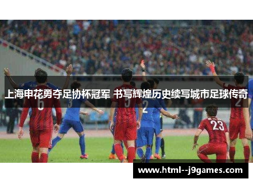 上海申花勇夺足协杯冠军 书写辉煌历史续写城市足球传奇 上海申花勇夺足协杯冠军 书写辉煌历史续写城市足球传奇