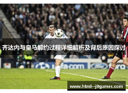 齐达内与皇马解约过程详细解析及背后原因探讨