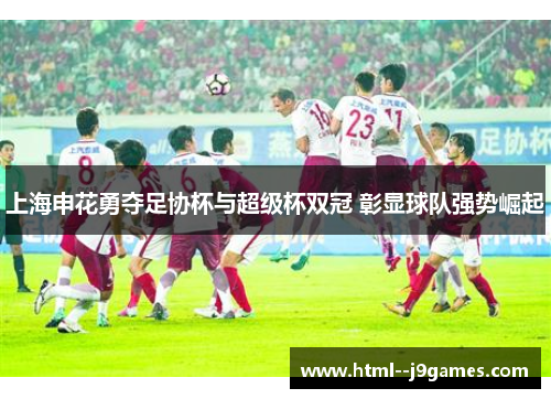 上海申花勇夺足协杯与超级杯双冠 彰显球队强势崛起 上海申花勇夺足协杯与超级杯双冠 彰显球队强势崛起
